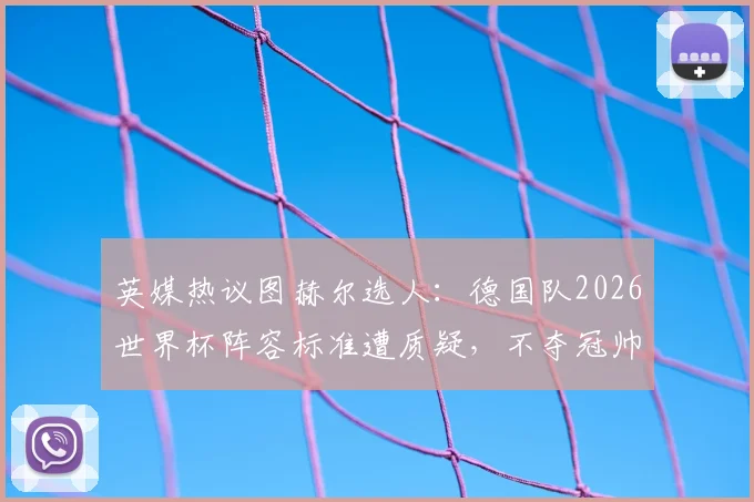 英媒热议图赫尔选人:德国队2026世界杯阵容标准遭质疑,不夺冠帅位恐难保