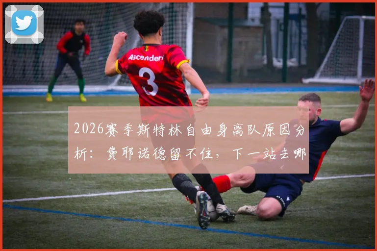 2026赛季斯特林自由身离队原因分析:费耶诺德留不住,下一站去哪成焦点