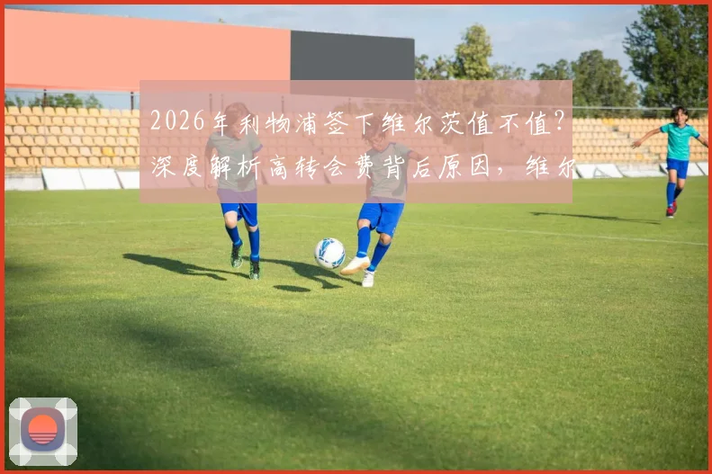 2026年利物浦签下维尔茨值不值?深度解析高转会费背后原因,维尔茨坦言完全不后悔