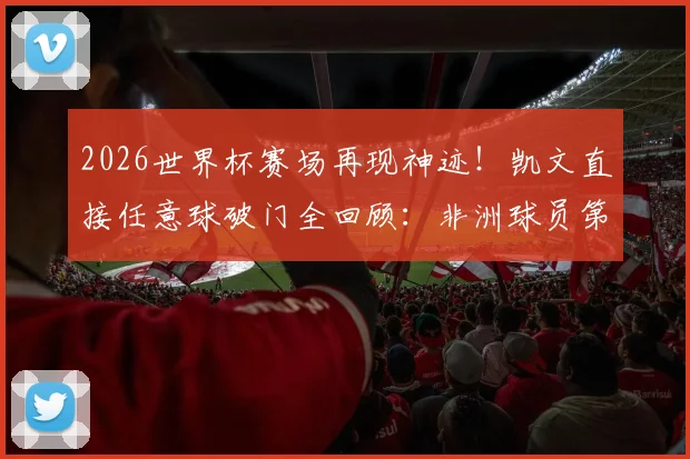 2026世界杯赛场再现神迹!凯文直接任意球破门全回顾:非洲球员第三人,他是谁?附任意球大师盘点