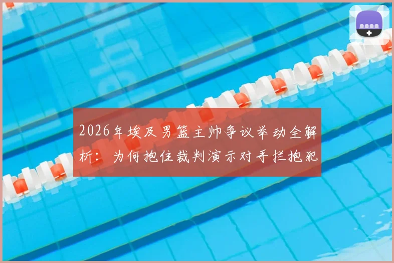2026年埃及男篮主帅争议举动全解析：为何抱住裁判演示对手拦抱犯规，现场判罚依据是什么