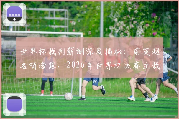 世界杯裁判薪酬深度揭秘:前英超名哨透露,2026年世界杯决赛主裁单场收入或将达7万美元