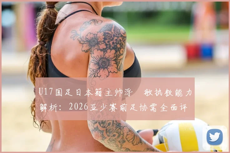 U17国足日本籍主帅浮嶋敏执教能力解析:2026亚少赛前足协需全面评估的五大关键点