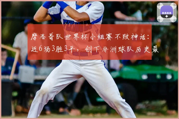 摩洛哥队世界杯小组赛不败神话：近6场3胜3平，创下非洲球队历史最佳纪录，冲击2026