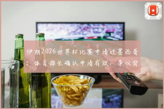 伊朗2026世界杯比赛申请迁墨西哥：体育部长确认申请有效，争议背景与未来安排解读