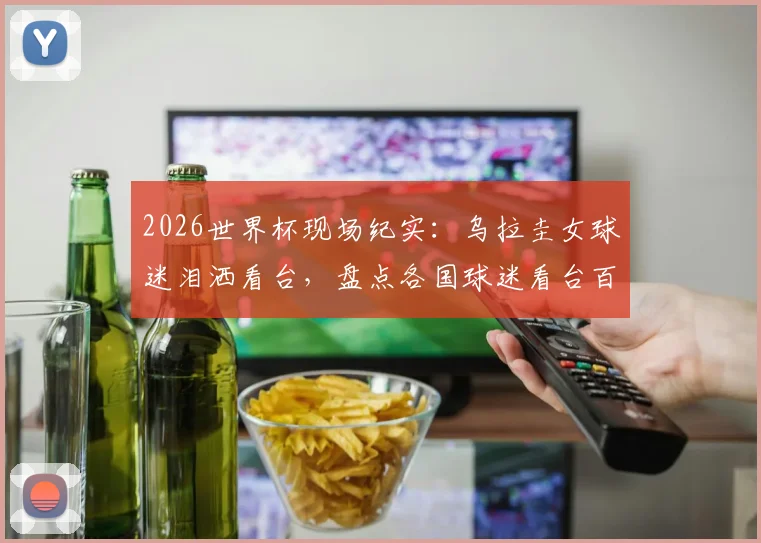 2026世界杯现场纪实:乌拉圭女球迷泪洒看台,盘点各国球迷看台百态与穿搭时尚