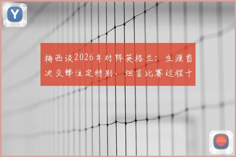 梅西谈2026年对阵英格兰:生涯首次交锋注定特别,坦言比赛过程十分煎熬