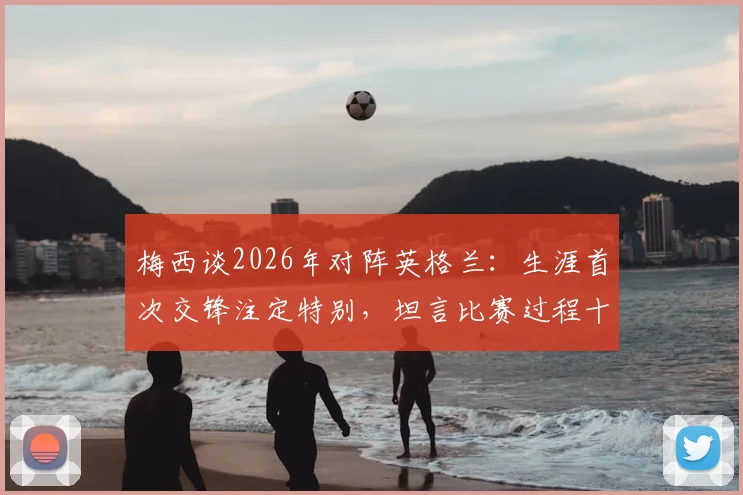 梅西谈2026年对阵英格兰：生涯首次交锋注定特别，坦言比赛过程十分煎熬
