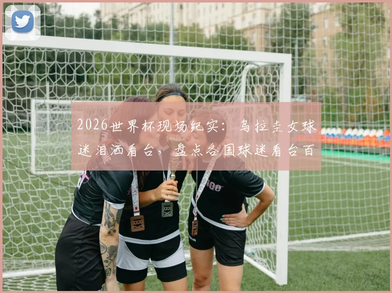 2026世界杯现场纪实：乌拉圭女球迷泪洒看台，盘点各国球迷看台百态与穿搭时尚