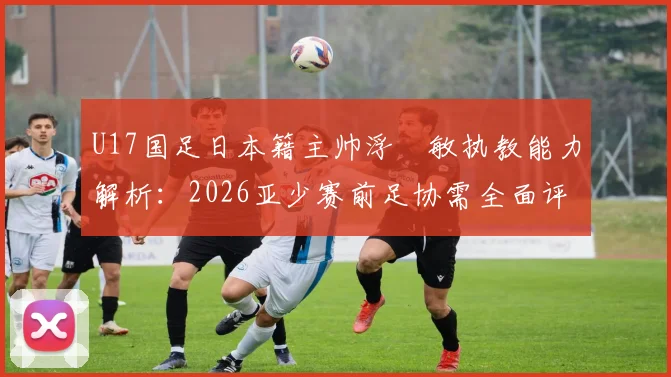 U17国足日本籍主帅浮嶋敏执教能力解析：2026亚少赛前足协需全面评估的五大关键点