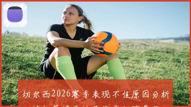 切尔西2026赛季表现不佳原因分析:波切蒂诺否认巴洛贡红牌是借口,深度解析球队真实问题