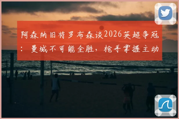 阿森纳旧将罗布森谈2026英超争冠：曼城不可能全胜，枪手掌握主动权与夺冠条件分析