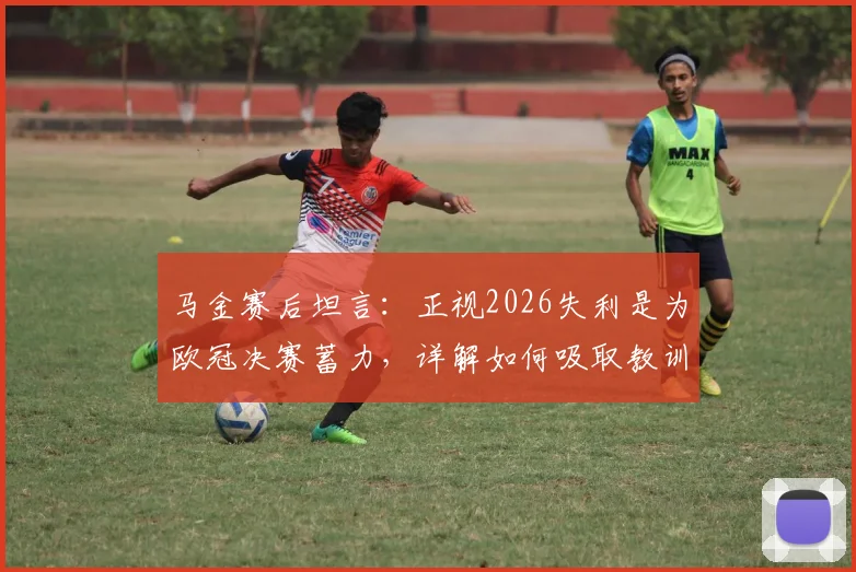 马金赛后坦言：正视2026失利是为欧冠决赛蓄力，详解如何吸取教训调整备战策略