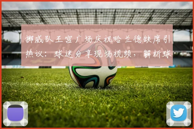 挪威队王宫广场庆祝哈兰德缺席引热议:球迷分享现场视频,解析球星提前离开真实原因与去向