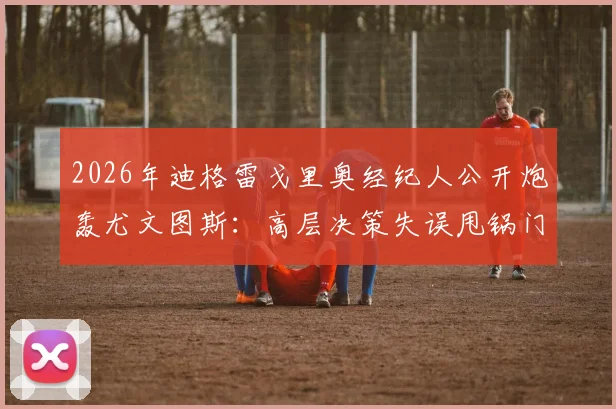 2026年迪格雷戈里奥经纪人公开炮轰尤文图斯：高层决策失误甩锅门将，球员生涯被耽误谁来负责？