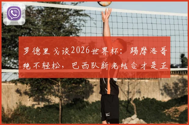 罗德里戈谈2026世界杯：踢摩洛哥绝不轻松，巴西队新老结合才是正解，三点深度分析