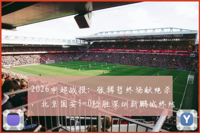 2026中超战报:张稀哲终场献绝杀,北京国安1-0险胜深圳新鹏城终结6轮不胜尴尬