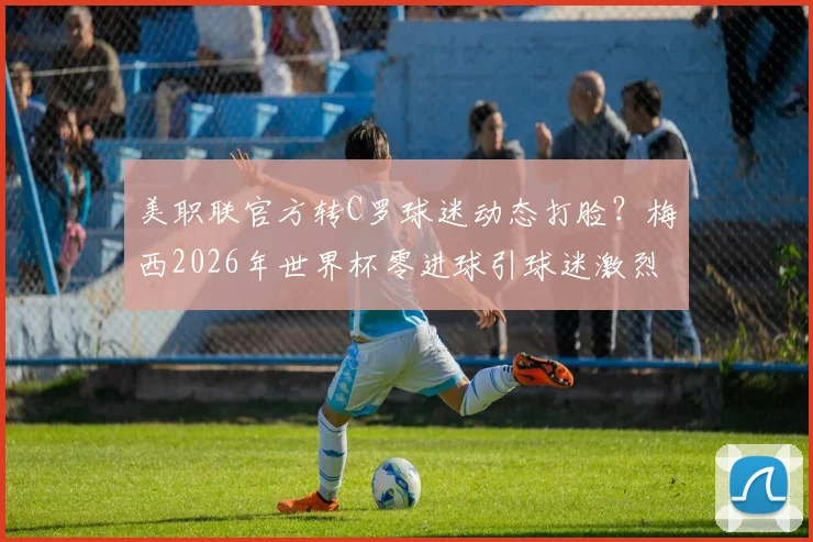 美职联官方转C罗球迷动态打脸？梅西2026年世界杯零进球引球迷激烈论战，球王之争再起波澜