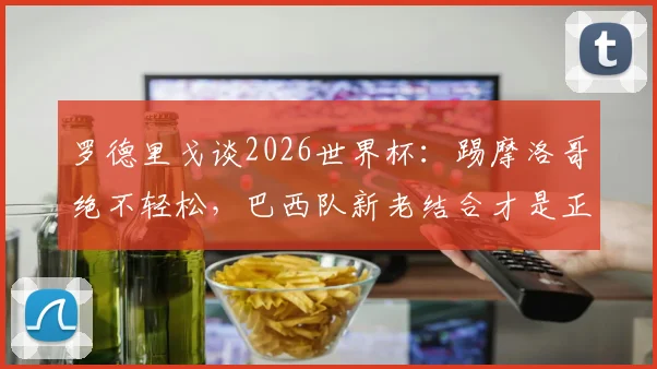 罗德里戈谈2026世界杯：踢摩洛哥绝不轻松，巴西队新老结合才是正解，三点深度分析