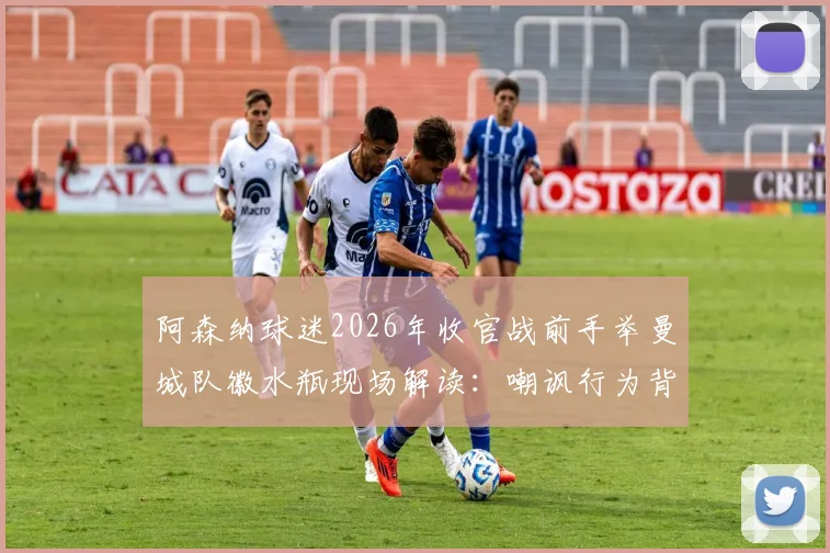 阿森纳球迷2026年收官战前手举曼城队徽水瓶现场解读：嘲讽行为背后的英超恩怨与球迷文化分析