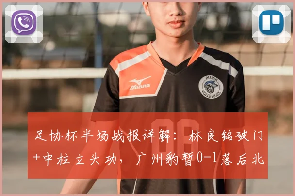足协杯半场战报详解：林良铭破门+中柱立头功，广州豹暂0-1落后北京国安