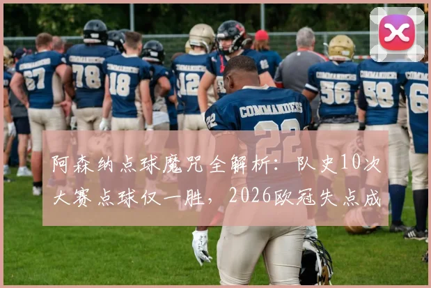 阿森纳点球魔咒全解析：队史10次大赛点球仅一胜，2026欧冠失点成最新痛处，深层原因探究