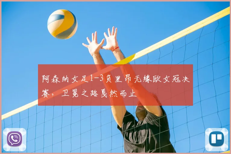 阿森纳女足1-3负里昂无缘欧女冠决赛，卫冕之路戛然而止