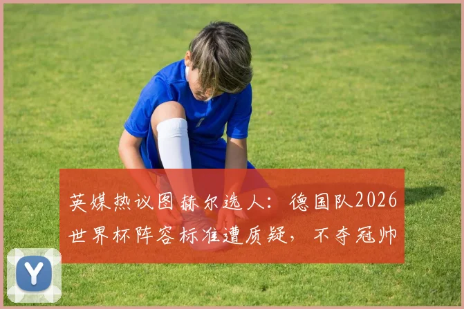 英媒热议图赫尔选人：德国队2026世界杯阵容标准遭质疑，不夺冠帅位恐难保