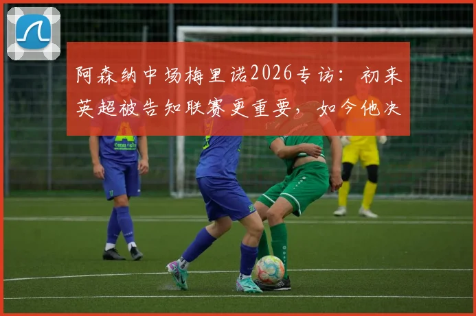 阿森纳中场梅里诺2026专访：初来英超被告知联赛更重要，如今他决心双线争冠