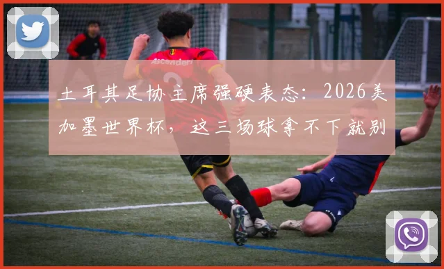 土耳其足协主席强硬表态:2026美加墨世界杯,这三场球拿不下就别去了,球队前景深度分析
