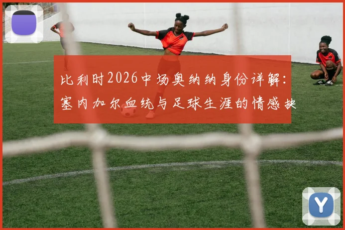 比利时2026中场奥纳纳身份详解：塞内加尔血统与足球生涯的情感抉择与成长历程