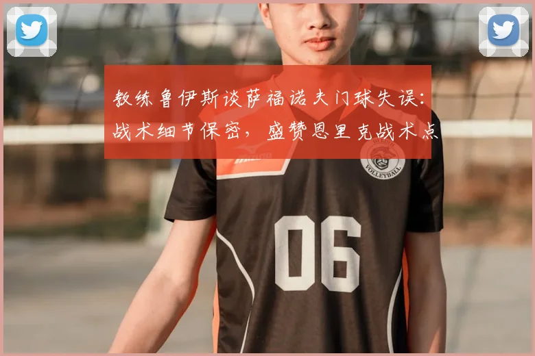 教练鲁伊斯谈萨福诺夫门球失误：战术细节保密，盛赞恩里克战术点子多