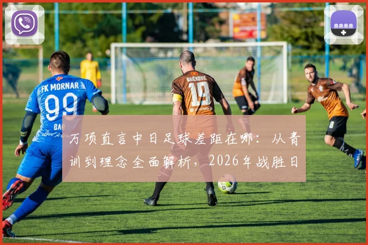 万项直言中日足球差距在哪:从青训到理念全面解析,2026年战胜日本队关键路径探讨