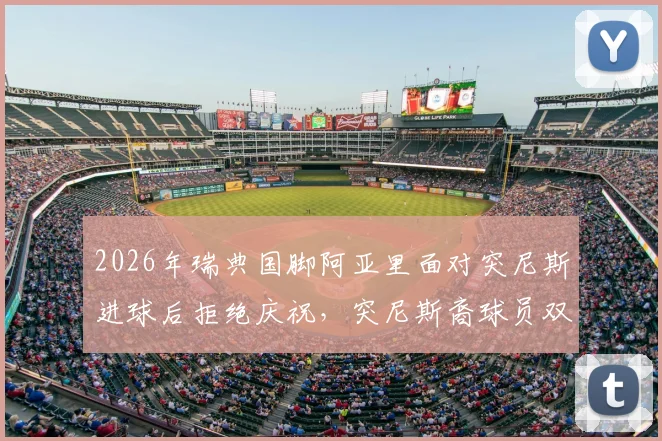 2026年瑞典国脚阿亚里面对突尼斯进球后拒绝庆祝，突尼斯裔球员双重国籍背后的足球情感抉择