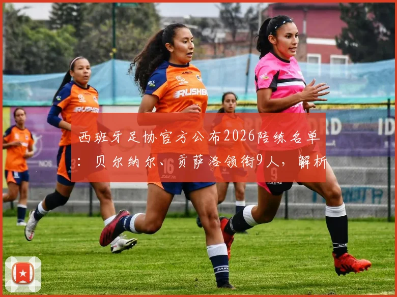 西班牙足协官方公布2026陪练名单:贝尔纳尔、贡萨洛领衔9人,解析陪练选拔标准与战术作用