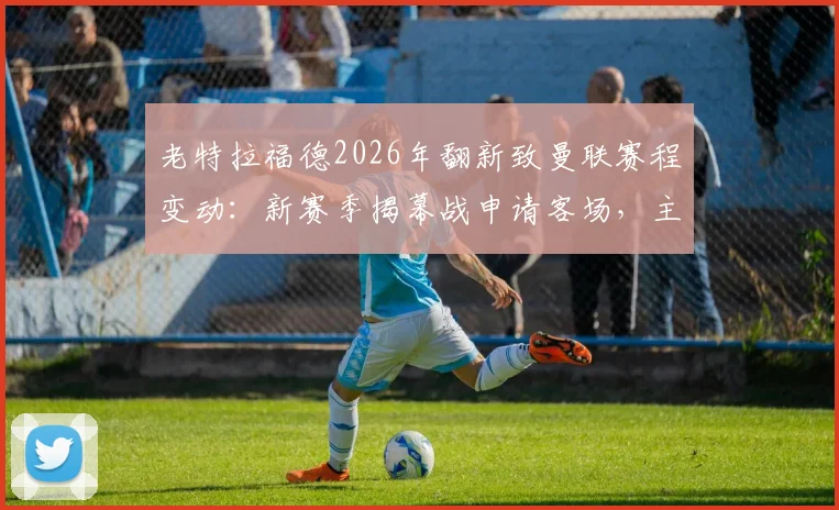 老特拉福德2026年翻新致曼联赛程变动:新赛季揭幕战申请客场,主场回归时间受关注
