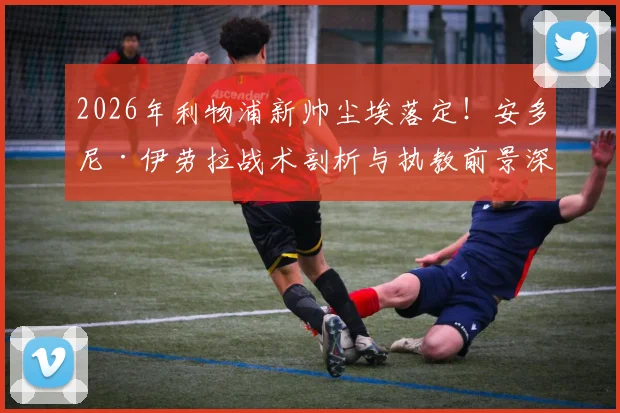 2026年利物浦新帅尘埃落定！安多尼·伊劳拉战术剖析与执教前景深度解读，附其伯恩茅斯时期完整履历