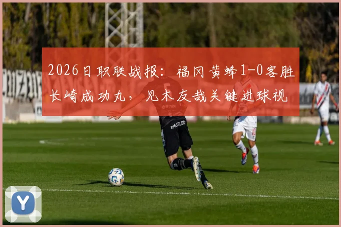 2026日职联战报:福冈黄蜂1-0客胜长崎成功丸,见木友哉关键进球视频与赛后积分分析