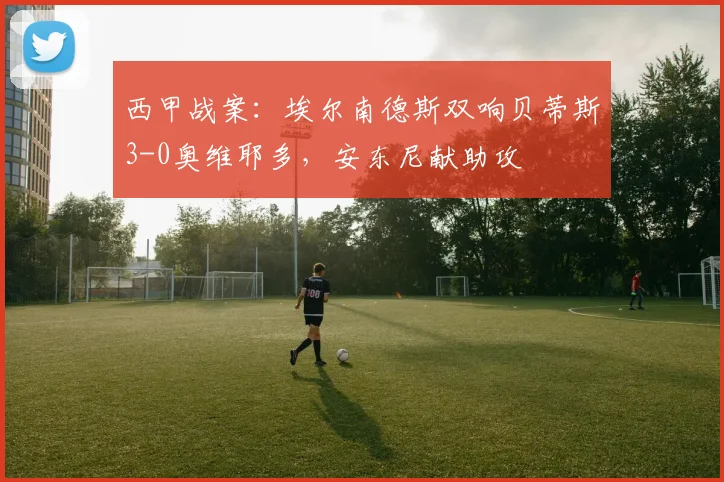 西甲战案：埃尔南德斯双响贝蒂斯3-0奥维耶多，安东尼献助攻