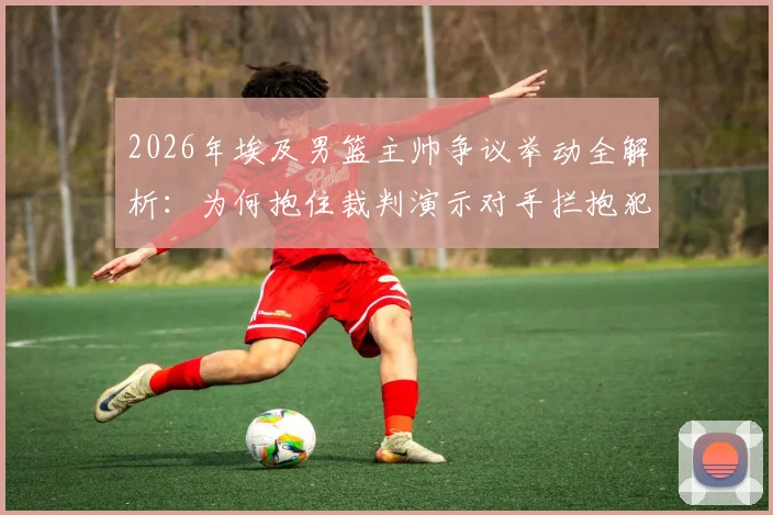 2026年埃及男篮主帅争议举动全解析:为何抱住裁判演示对手拦抱犯规,现场判罚依据是什么