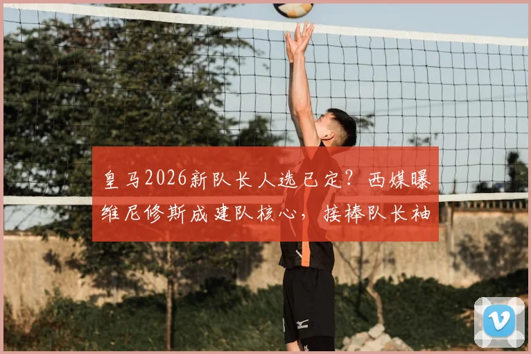 皇马2026新队长人选已定?西媒曝维尼修斯成建队核心,接棒队长袖标前景分析