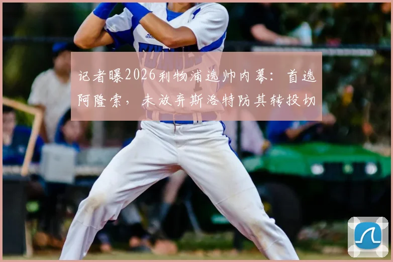记者曝2026利物浦选帅内幕：首选阿隆索，未放弃斯洛特防其转投切尔西