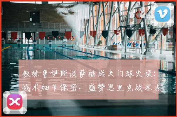教练鲁伊斯谈萨福诺夫门球失误:战术细节保密,盛赞恩里克战术点子多