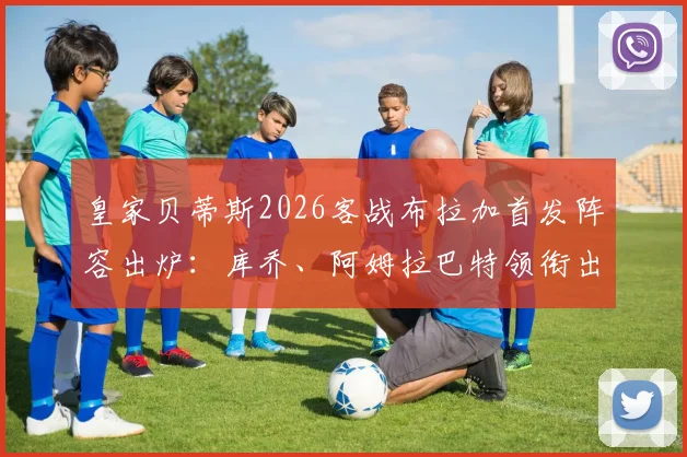 皇家贝蒂斯2026客战布拉加首发阵容出炉:库乔、阿姆拉巴特领衔出战,安东尼替补待命引热议