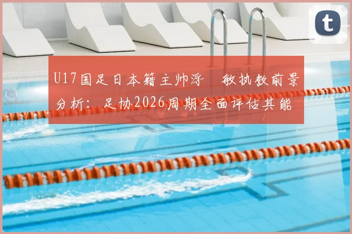 U17国足日本籍主帅浮嶋敏执教前景分析：足协2026周期全面评估其能力与球队适应性