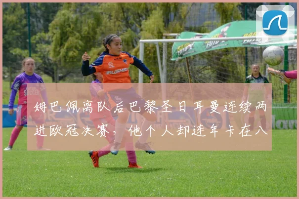 姆巴佩离队后巴黎圣日耳曼连续两进欧冠决赛，他个人却连年卡在八强门外的背后原因分析