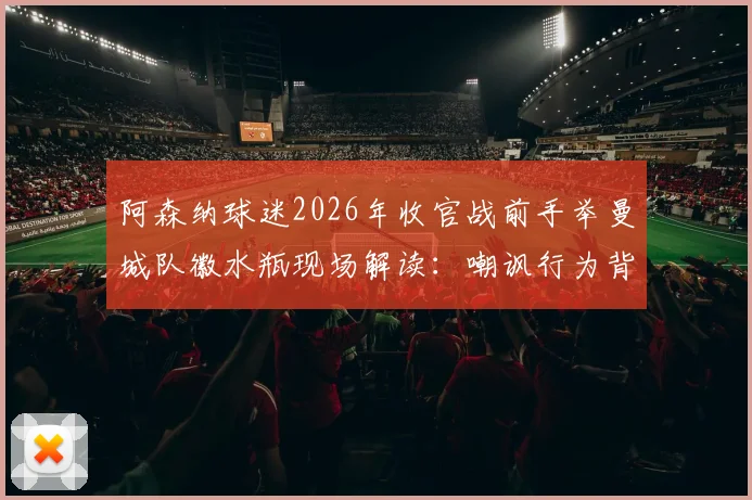 阿森纳球迷2026年收官战前手举曼城队徽水瓶现场解读:嘲讽行为背后的英超恩怨与球迷文化分析