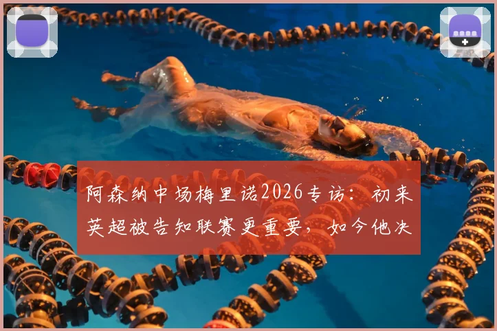 阿森纳中场梅里诺2026专访:初来英超被告知联赛更重要,如今他决心双线争冠