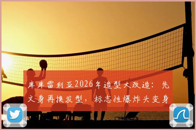 库库雷利亚2026年造型大改造:先文身再换发型,标志性爆炸头变身酷感脏辫全记录