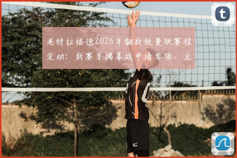 老特拉福德2026年翻新致曼联赛程变动：新赛季揭幕战申请客场，主场回归时间受关注